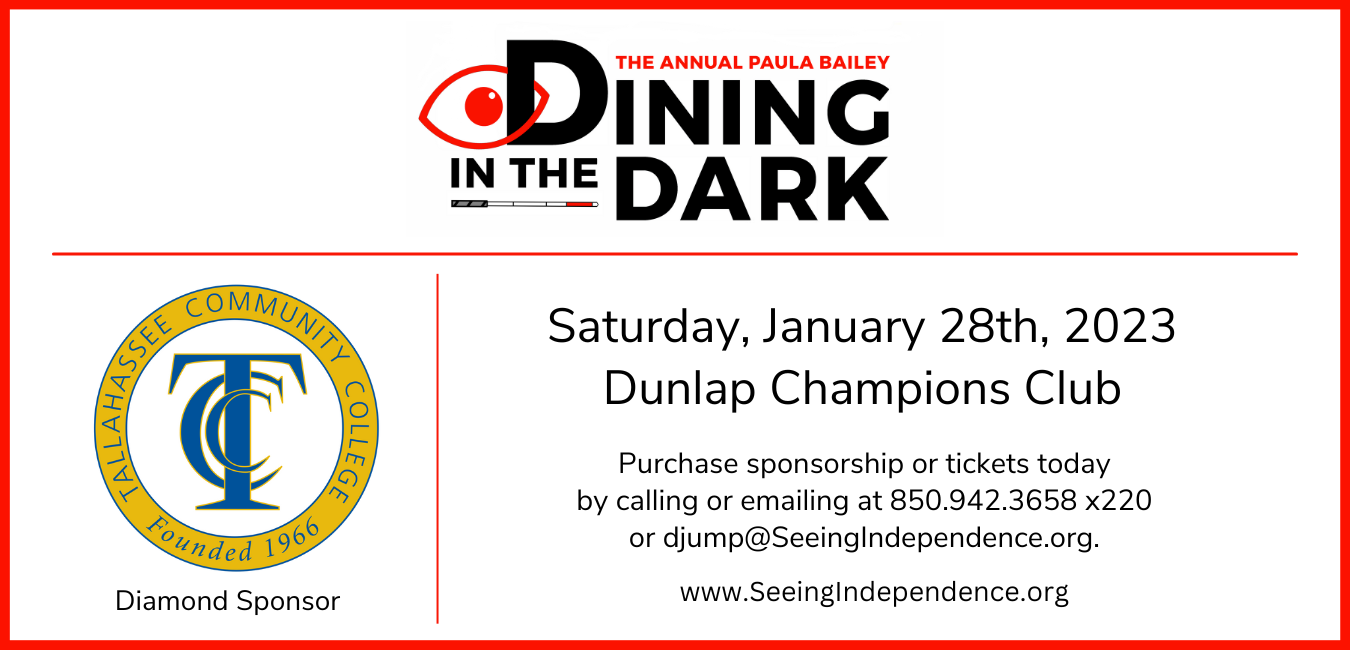 The Annual Paula Bailey Dining in the Dark Saturday, January 28, 2023 Dunlap Champions Club Purchase sponsorship or tickets by calling or emailing 850.942.3658 x220 www.seeinginidependence.org Tallahassee Community College Diamond Sponsor