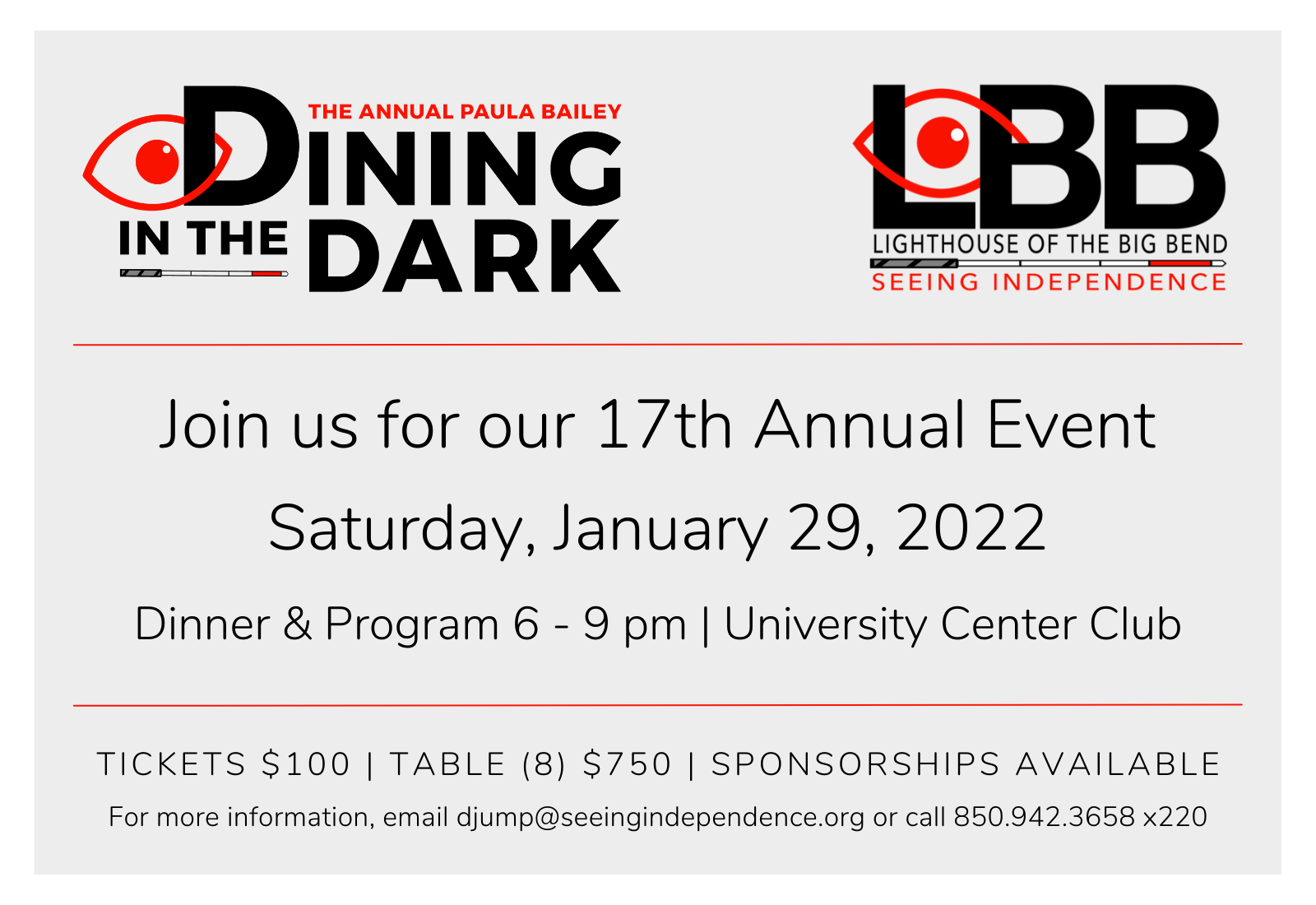 The Annual Paula Bailey Dining in the Dark LBB Lighthouse of the Big Bend Seeing Independence Joins us for our 17th Annual Event Saturday, January 28, 2022 Dinner & Program 6 - 9 pm University Center Club Tickets $100 Table (8) $750 Sponsorships Available For more information email djump@seeingindependence.org or call 850-942-3658 x220