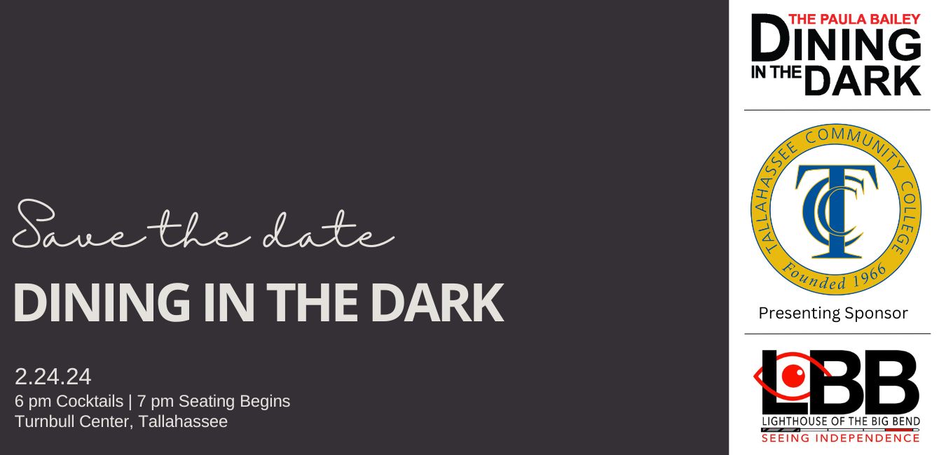 Save the date Dining in the Dark 2.24.2024 The Paula Bailey Dining in the Dark 6 pm Cocktails 7 pm Seating Begins Turnbull Center, Tallahassee Logo for The Paula Bailey Dining in the Dark in black and red with logo for the Presenting Sponsor Tallahassee Community College TCC Tallahassee Community College TCC logo in blue and yellow and the LBB Lighthouse of the Big Bend Seeing Independence logo in black and red