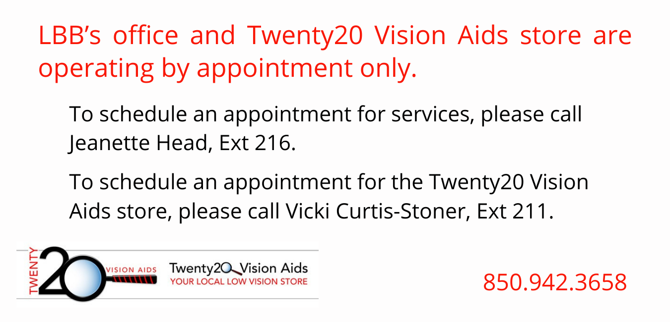 LBB's office and Twenty20 Vision Aids is operating by appointment only. To schedule an appointment for services, please call Jeanette Head, Ext 216. To schedule an appointment for the Twenty20 Vision Aids store, please call Vicki Curtis-Stoner, Ext 211 850.942.3658