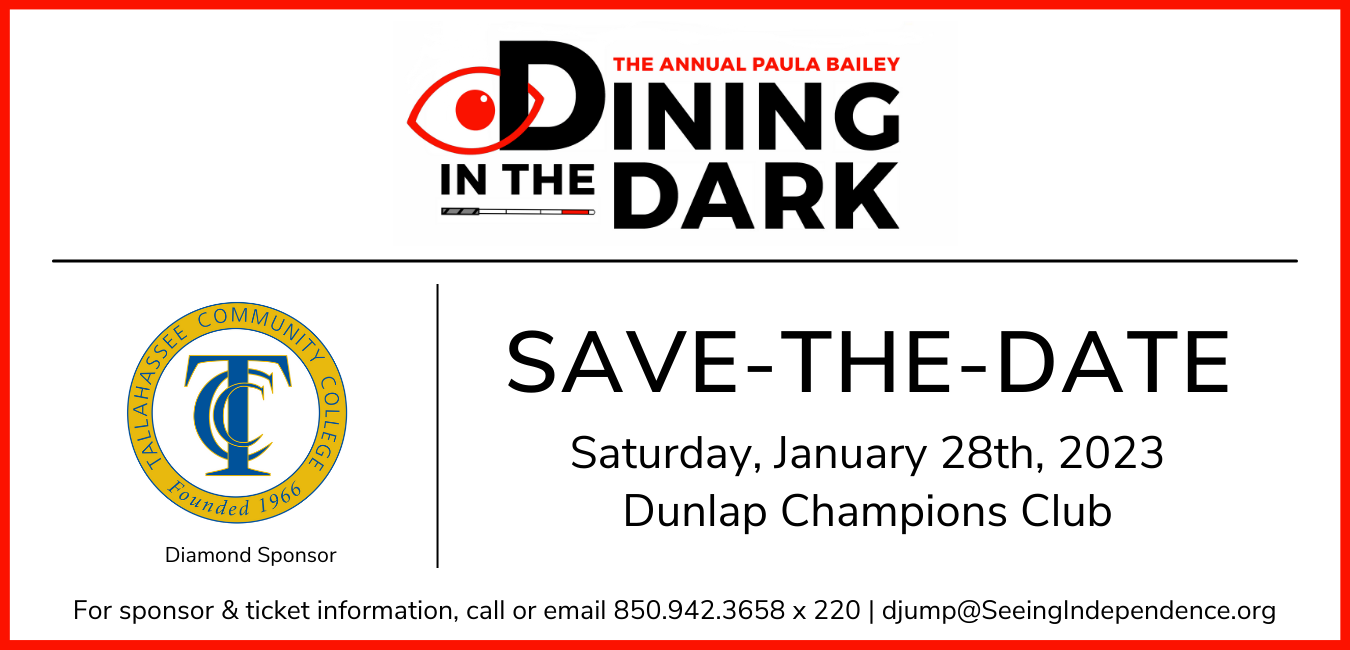 The Paula Bailey Dining in the Dark Save the Date Saturday, January 28th, 2023 Dunlap Champions Club TCC Tallahassee Community College Diamond Sponsor For information, call or email 850.942.3658 X 220 | djump@SeeingIndependence.org
