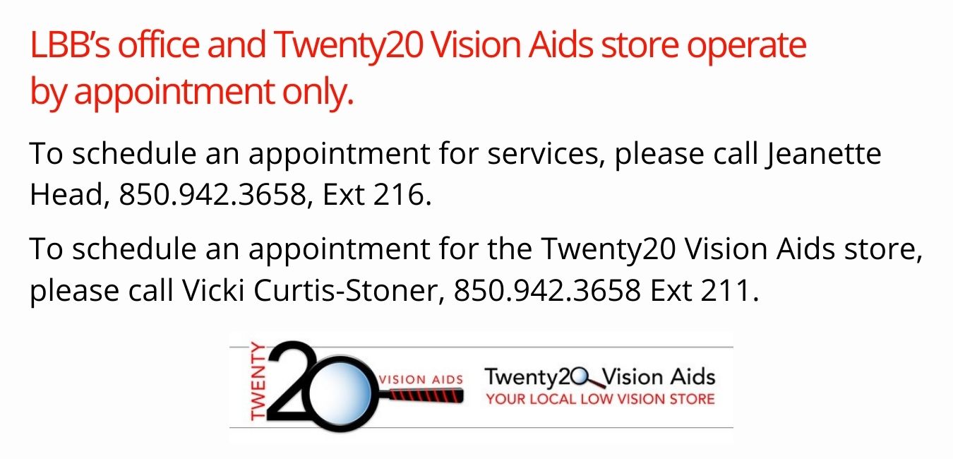 LBB's office and Twenty20 Vision Aids store operate by appointment only. To schedule an appointment for services, please call Jeanette at 850-942-3658 Ext 216 To schedule an appointment for the Twenty20 Vision Aids store, please call Vicki at 850-942-3658 Ext 211.