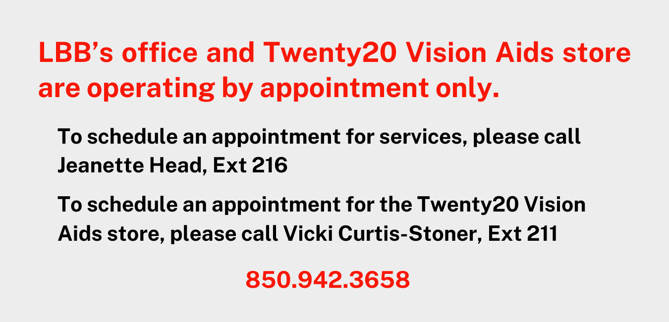 LBB's office and Twenty20 Vision Aids are operating by appointment only. To schedule an appointment for services, please call Jeanette Head, Ext 216. To schedule an appointment for the Twenty20 Vision Aids store, please call Vicki Curtis-Stoner, Ext 211 850.942.3658