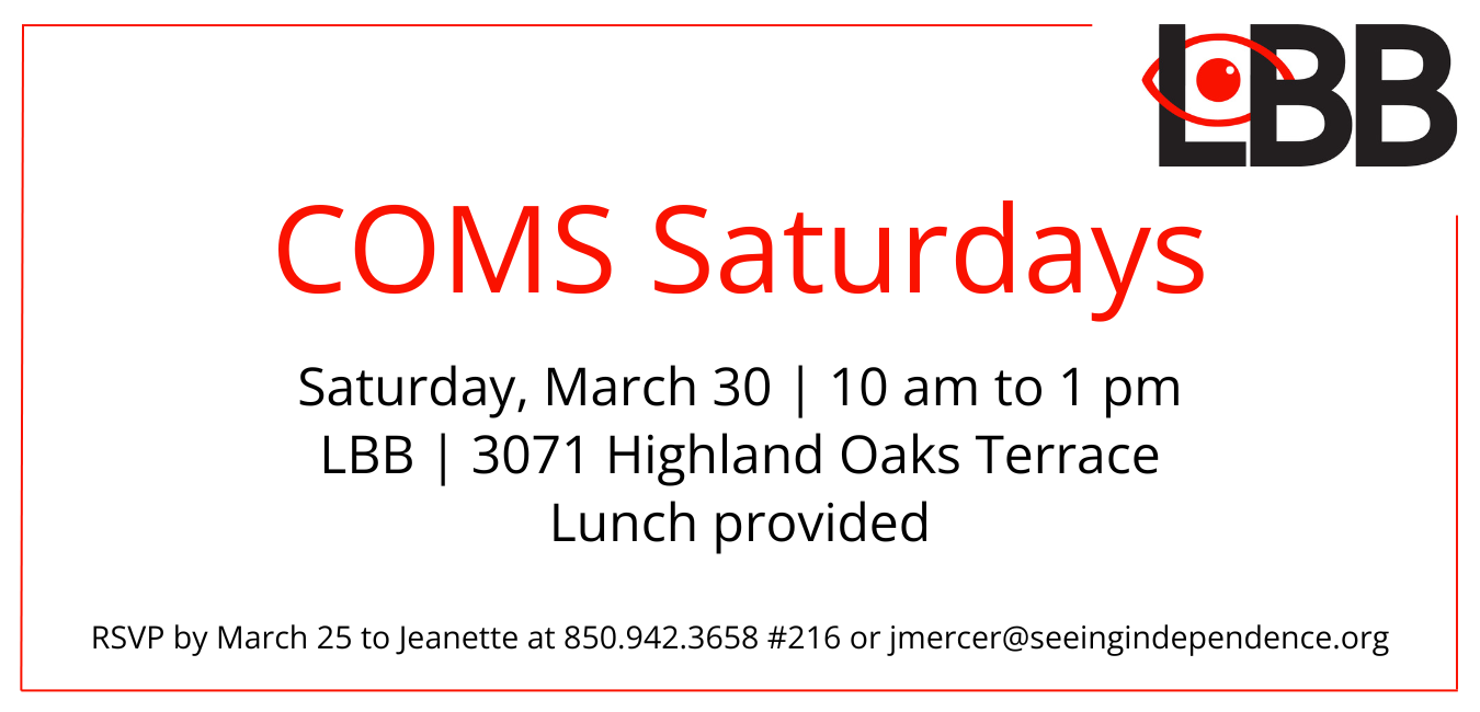 Graphic shows a red line on the interior of the box with the LBB logo in the upper right hand corner with the words COMS Saturdays Saturday, March 30 10 am to 1 pm LBB office 3071 Highland Oaks Terrace Lunch provided RSVP by March 25 to Jeanette at 850-942-3658 #216 or jmercer@seeingindependence.org